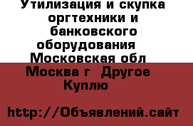 Утилизация и скупка оргтехники и банковского оборудования. - Московская обл., Москва г. Другое » Куплю   